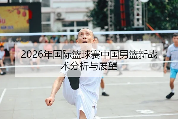 2026年国际篮球赛中国男篮新战术分析与展望