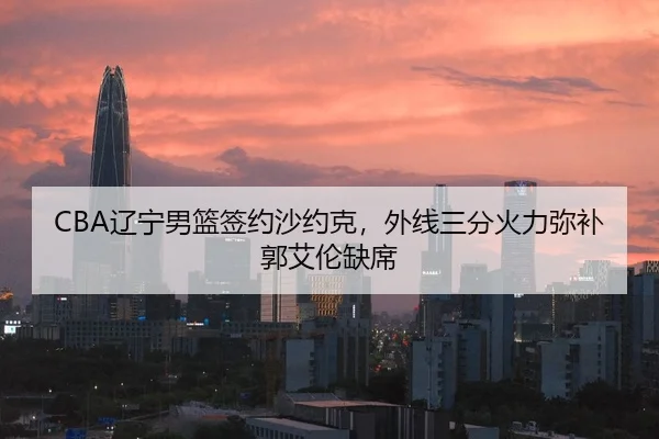 CBA辽宁男篮签约沙约克，外线三分火力弥补郭艾伦缺席