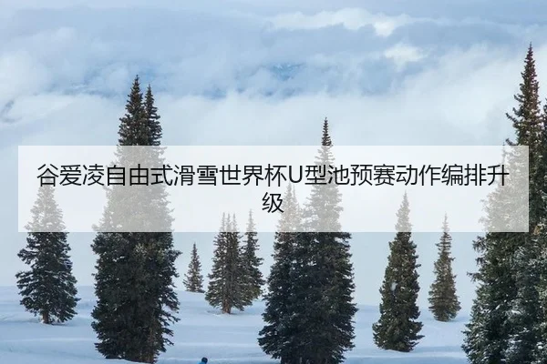 谷爱凌自由式滑雪世界杯U型池预赛动作编排升级