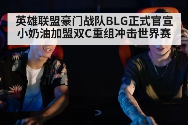 英雄联盟豪门战队BLG正式官宣小奶油加盟双C重组冲击世界赛